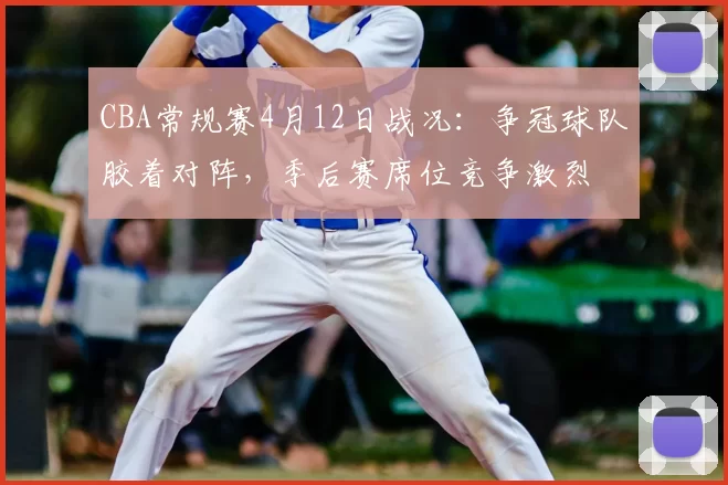 CBA常规赛4月12日战况：争冠球队胶着对阵，季后赛席位竞争激烈