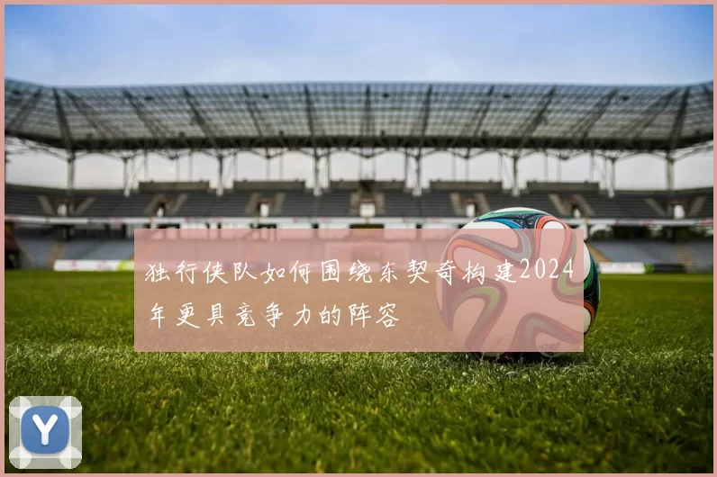 独行侠队如何围绕东契奇构建2024年更具竞争力的阵容