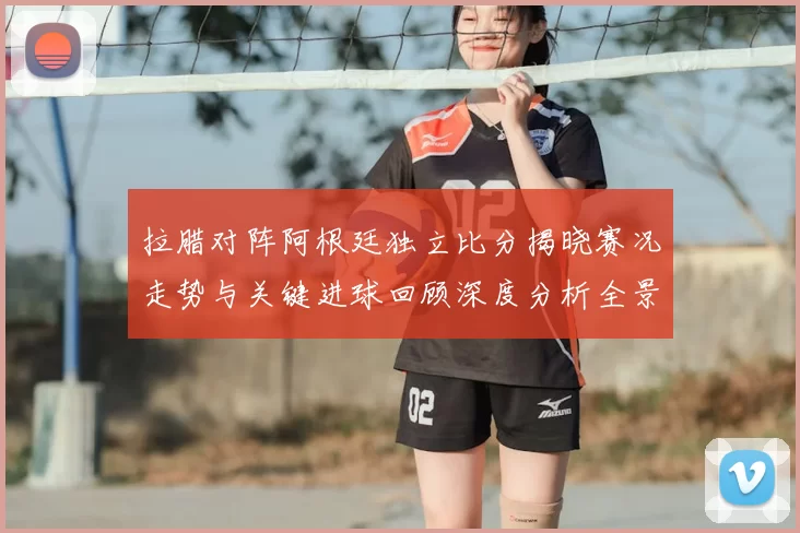 拉腊对阵阿根廷独立比分揭晓赛况走势与关键进球回顾深度分析全景解读