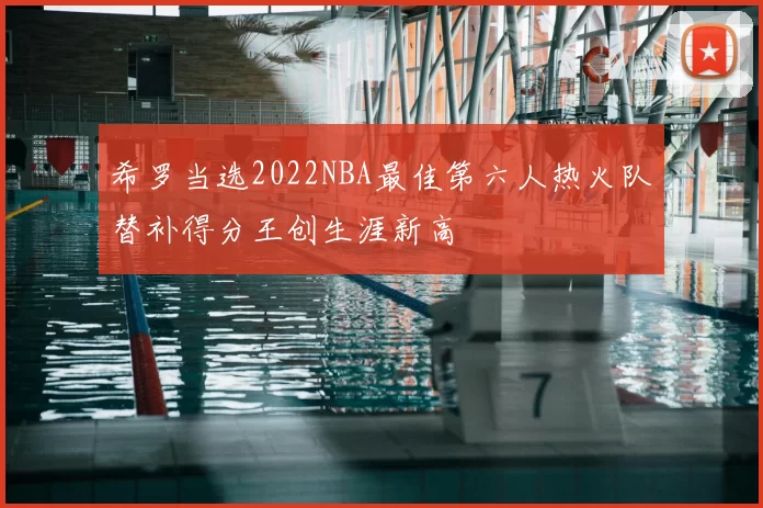 希罗当选2022NBA最佳第六人热火队替补得分王创生涯新高