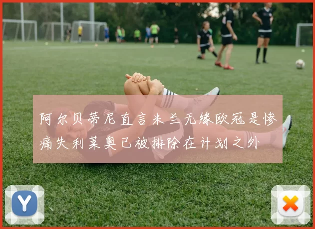 阿尔贝蒂尼直言米兰无缘欧冠是惨痛失利莱奥已被排除在计划之外