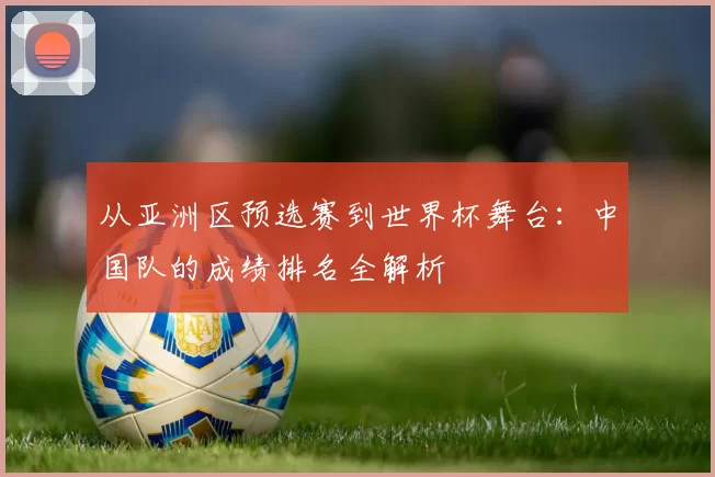 从亚洲区预选赛到世界杯舞台:中国队的成绩排名全解析