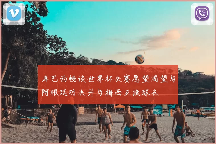 库巴西畅谈世界杯决赛愿望渴望与阿根廷对决并与梅西互换球衣