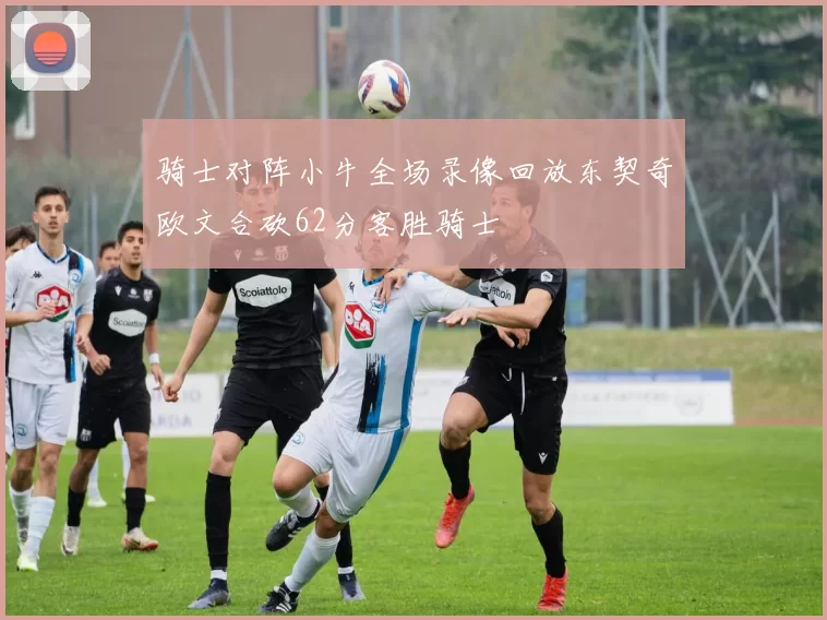 骑士对阵小牛全场录像回放东契奇欧文合砍62分客胜骑士