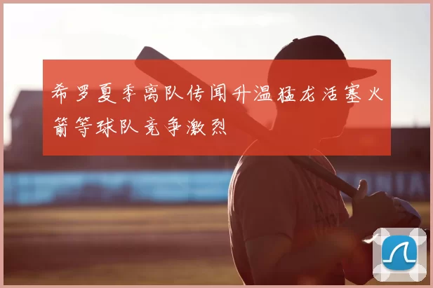希罗夏季离队传闻升温猛龙活塞火箭等球队竞争激烈