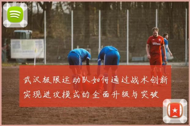 武汉极限运动队如何通过战术创新实现进攻模式的全面升级与突破