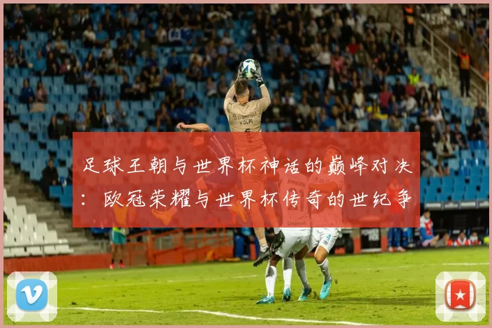足球王朝与世界杯神话的巅峰对决：欧冠荣耀与世界杯传奇的世纪争霸