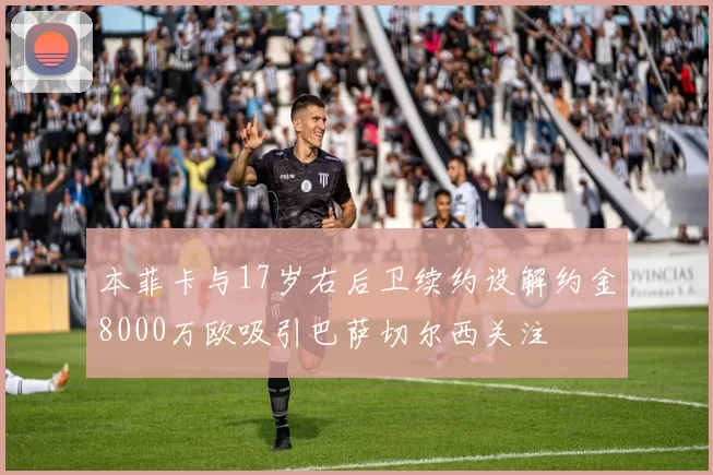 本菲卡与17岁右后卫续约设解约金8000万欧吸引巴萨切尔西关注