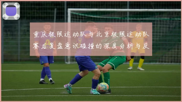 重庆极限运动队与北京极限运动队赛后复盘意识碰撞的深度分析与反思