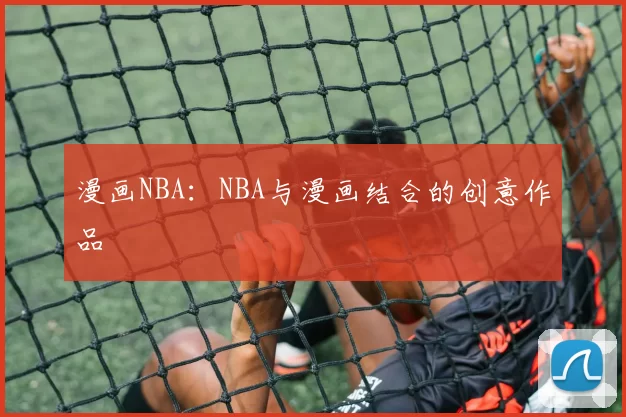 漫画NBA：NBA与漫画结合的创意作品