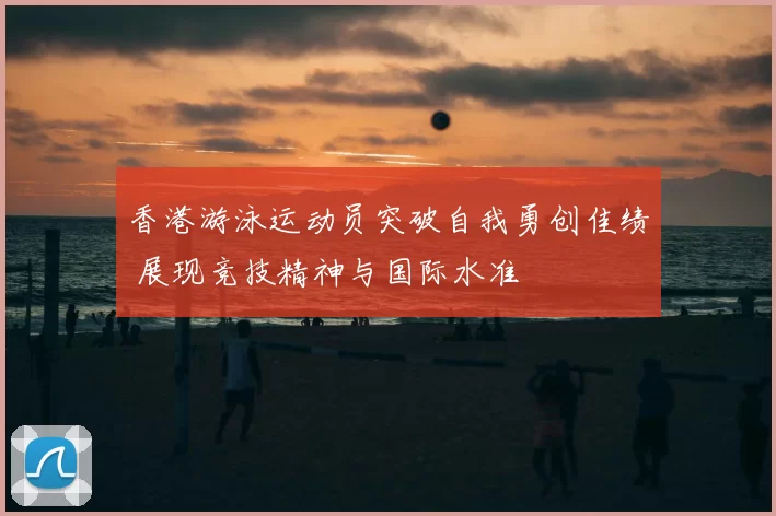 香港游泳运动员突破自我勇创佳绩 展现竞技精神与国际水准