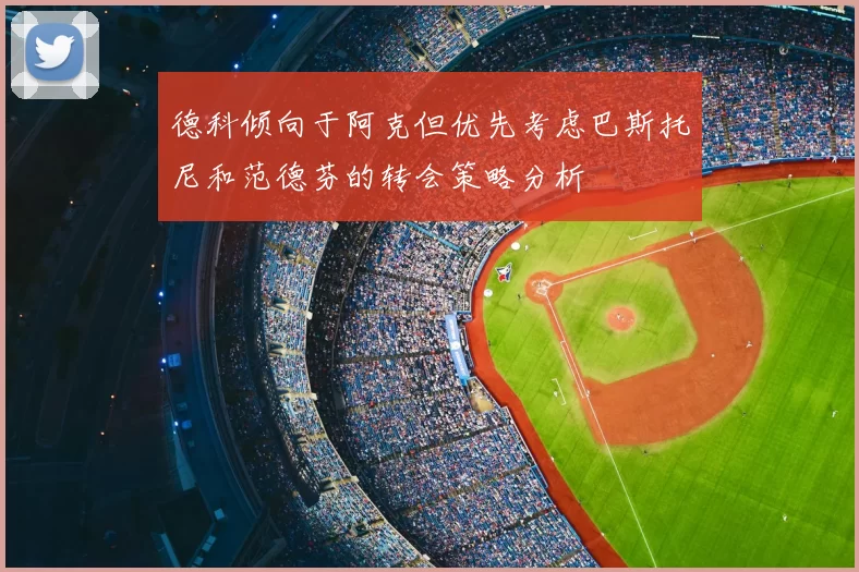 德科倾向于阿克但优先考虑巴斯托尼和范德芬的转会策略分析