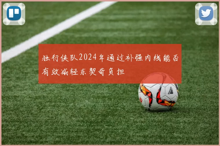 独行侠队2024年通过补强内线能否有效减轻东契奇负担