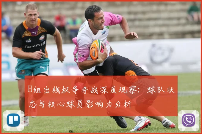H组出线权争夺战深度观察:球队状态与核心球员影响力分析
