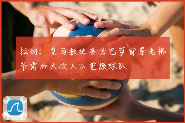 拉姆：皇马教练多为巴萨背景老佛爷需加大投入以重振球队