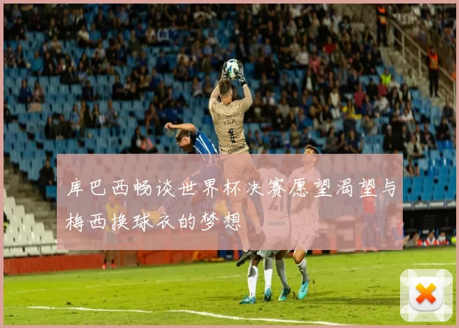 库巴西畅谈世界杯决赛愿望渴望与梅西换球衣的梦想