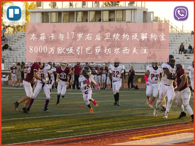本菲卡与17岁右后卫续约设解约金8000万欧吸引巴萨切尔西关注