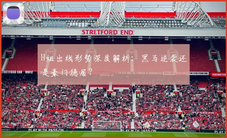 H组出线形势深度解析：黑马逆袭还是豪门稳居？