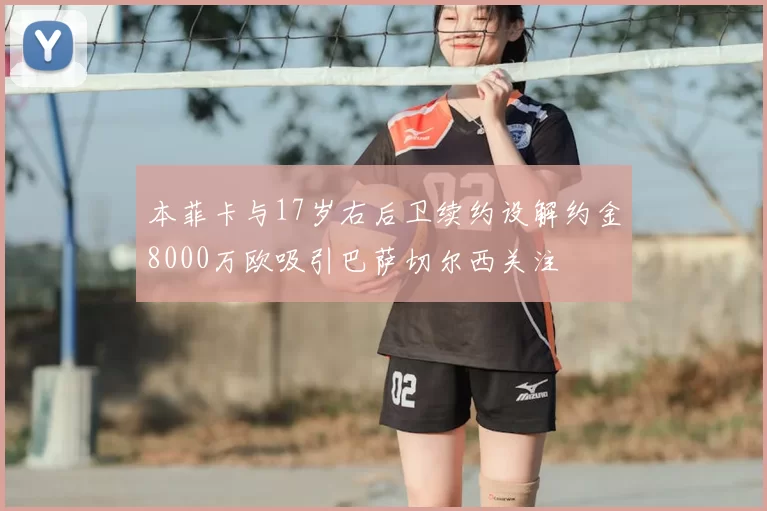 本菲卡与17岁右后卫续约设解约金8000万欧吸引巴萨切尔西关注