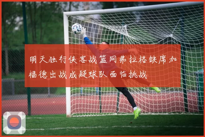 明天独行侠客战篮网弗拉格缺席加福德出战成疑球队面临挑战