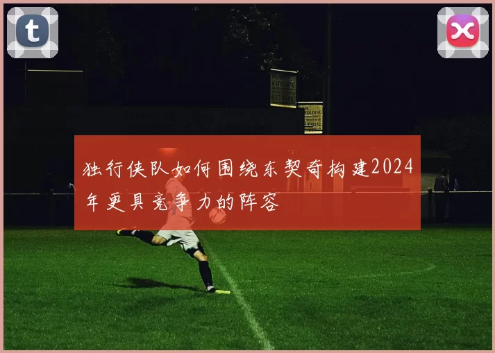 独行侠队如何围绕东契奇构建2024年更具竞争力的阵容
