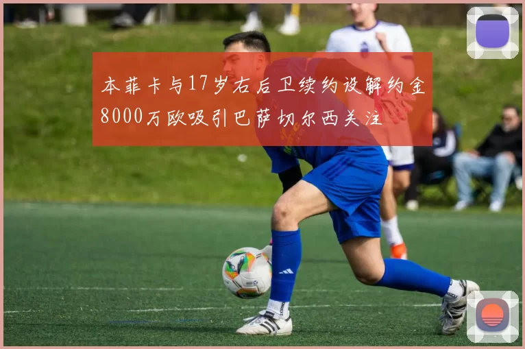 本菲卡与17岁右后卫续约设解约金8000万欧吸引巴萨切尔西关注