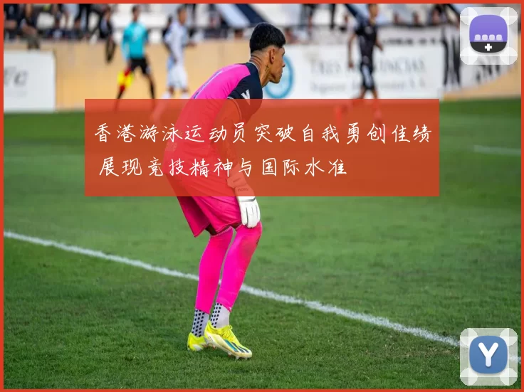 香港游泳运动员突破自我勇创佳绩 展现竞技精神与国际水准