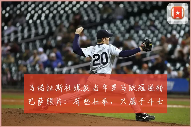 马诺拉斯社媒发当年罗马欧冠逆转巴萨照片:有些壮举,只属于斗士