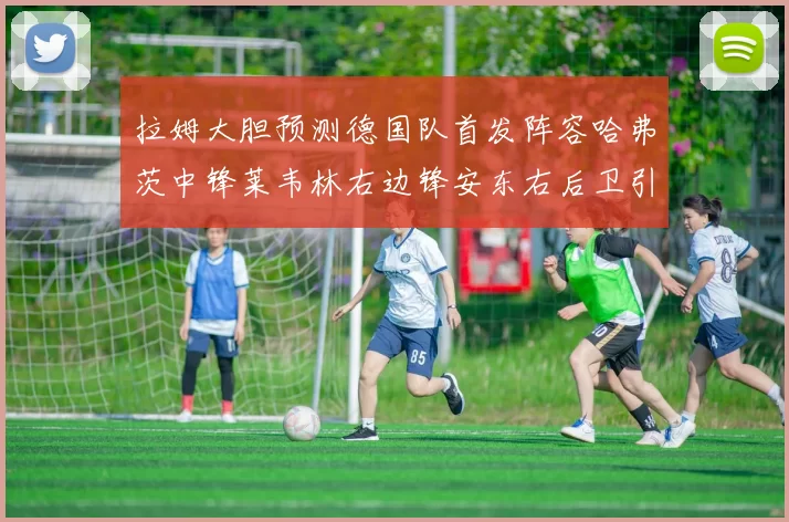 拉姆大胆预测德国队首发阵容哈弗茨中锋莱韦林右边锋安东右后卫引发热议