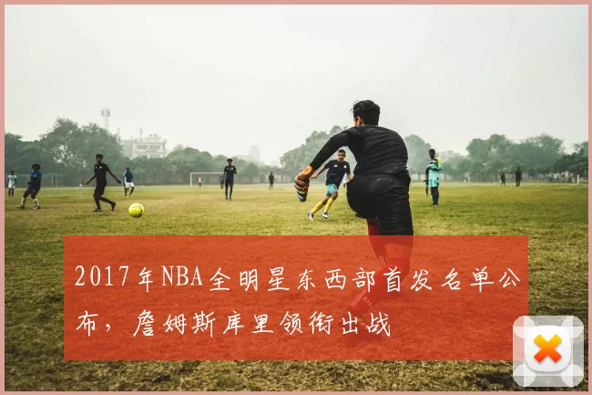 2017年NBA全明星东西部首发名单公布,詹姆斯库里领衔出战