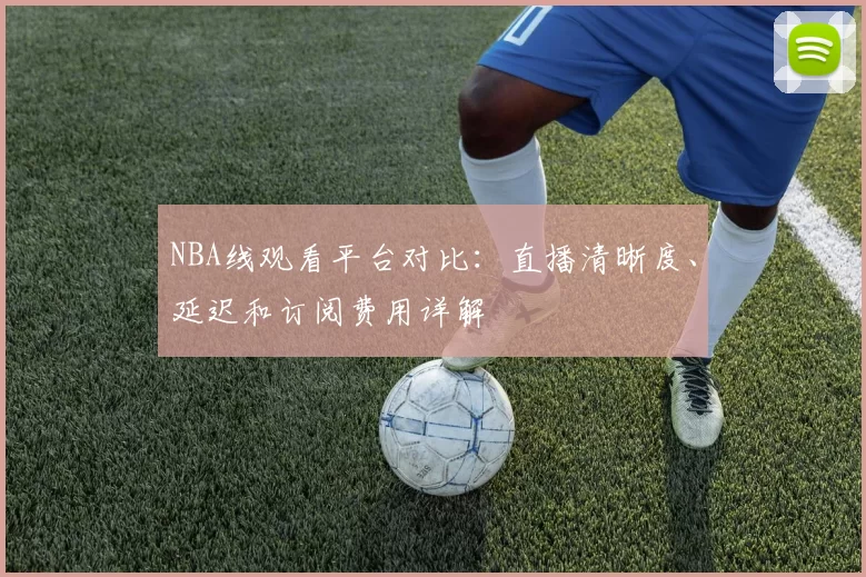 NBA线观看平台对比：直播清晰度、延迟和订阅费用详解