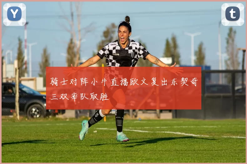骑士对阵小牛直播欧文复出东契奇三双率队取胜