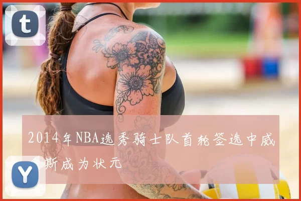 2014年NBA选秀骑士队首轮签选中威金斯成为状元