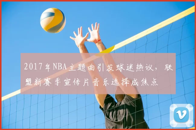 2017年NBA主题曲引发球迷热议，联盟新赛季宣传片音乐选择成焦点