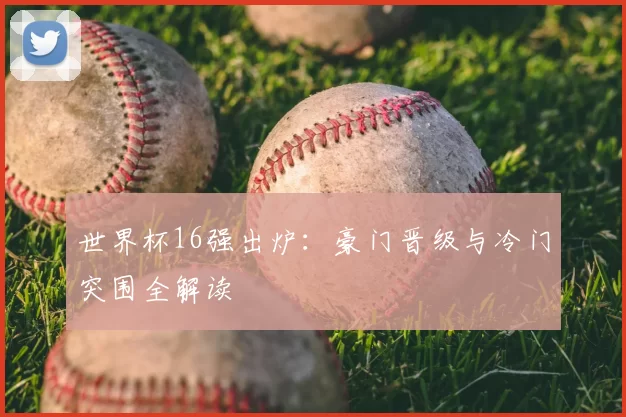 世界杯16强出炉：豪门晋级与冷门突围全解读