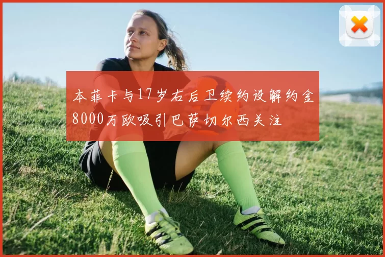 本菲卡与17岁右后卫续约设解约金8000万欧吸引巴萨切尔西关注