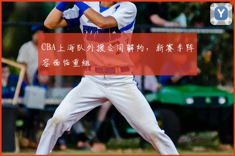 CBA上海队外援合同解约，新赛季阵容面临重组