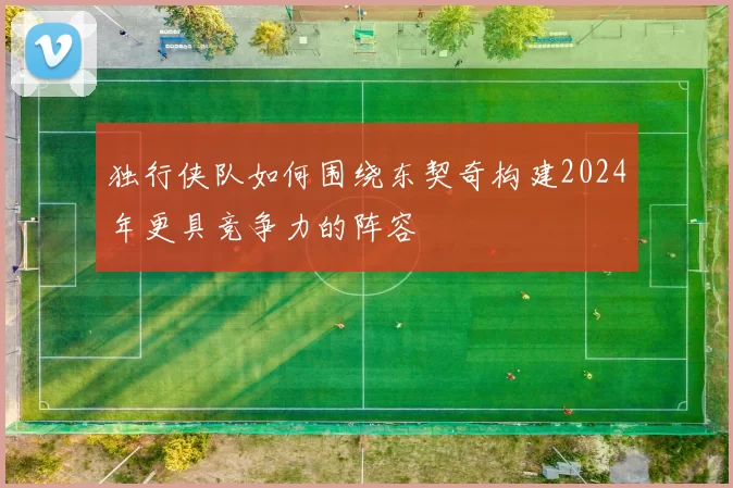 独行侠队如何围绕东契奇构建2024年更具竞争力的阵容