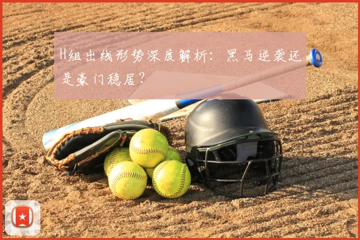 H组出线形势深度解析:黑马逆袭还是豪门稳居?