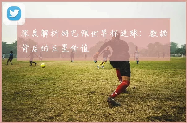 深度解析姆巴佩世界杯进球:数据背后的巨星价值