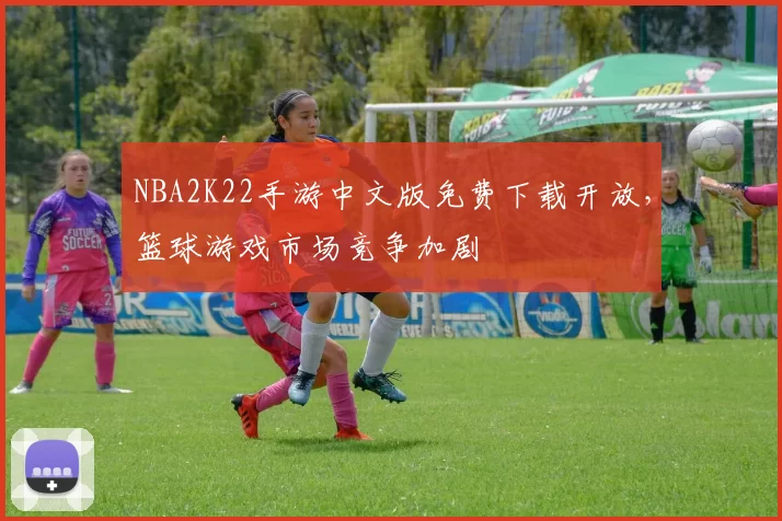 NBA2K22手游中文版免费下载开放，篮球游戏市场竞争加剧