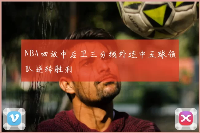 NBA回放中后卫三分线外连中五球领队逆转胜利