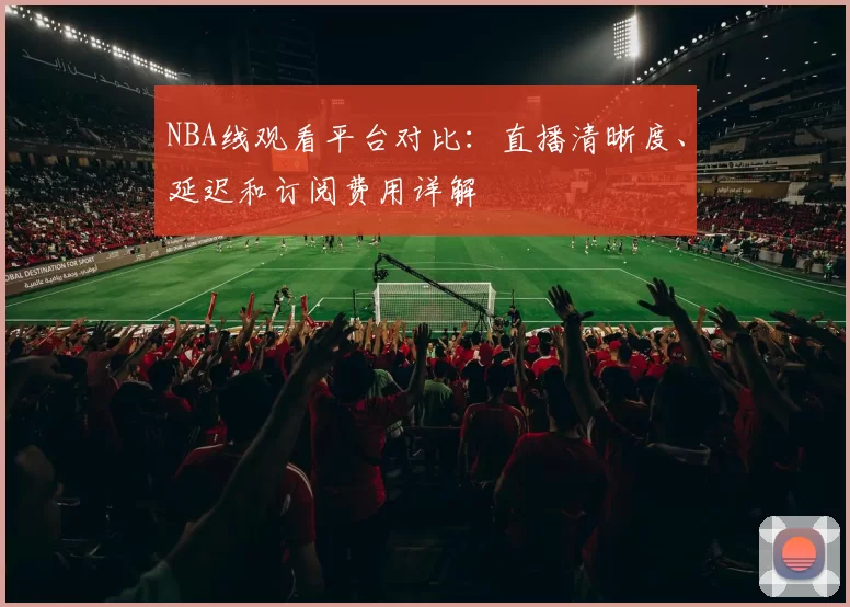 NBA线观看平台对比：直播清晰度、延迟和订阅费用详解