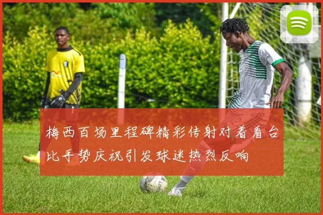 梅西百场里程碑精彩传射对着看台比手势庆祝引发球迷热烈反响