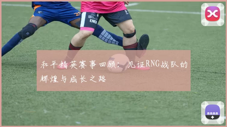 和平精英赛事回顾:见证RNG战队的辉煌与成长之路