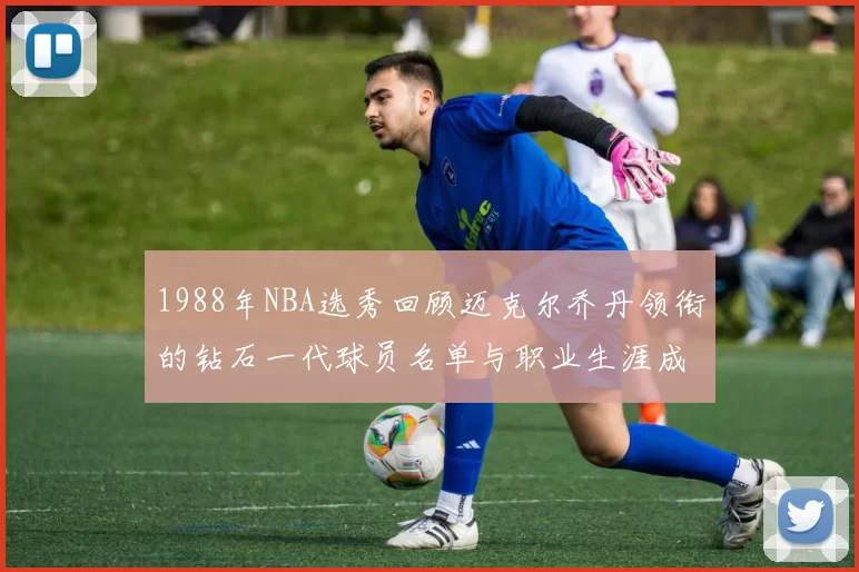 1988年NBA选秀回顾迈克尔乔丹领衔的钻石一代球员名单与职业生涯成就