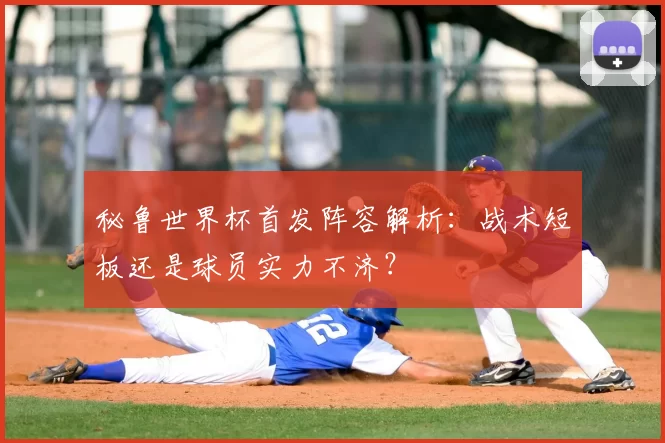 秘鲁世界杯首发阵容解析:战术短板还是球员实力不济?