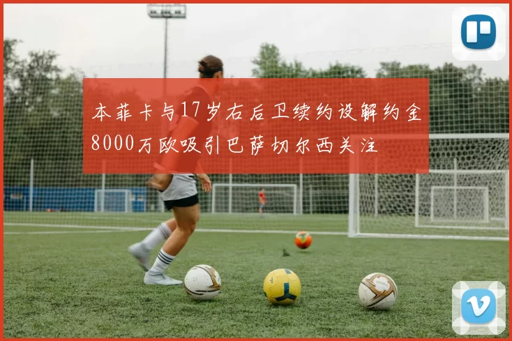 本菲卡与17岁右后卫续约设解约金8000万欧吸引巴萨切尔西关注