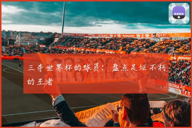 三夺世界杯的球员:盘点足坛不朽的王者