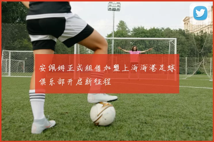 安佩姆正式租借加盟上海海港足球俱乐部开启新征程